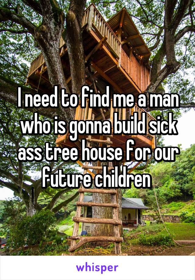 I need to find me a man who is gonna build sick ass tree house for our future children 