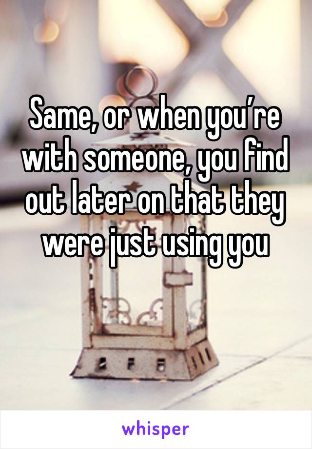 Same, or when you’re with someone, you find out later on that they were just using you 