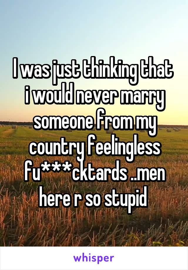 I was just thinking that  i would never marry someone from my country feelingless fu***cktards ..men here r so stupid 