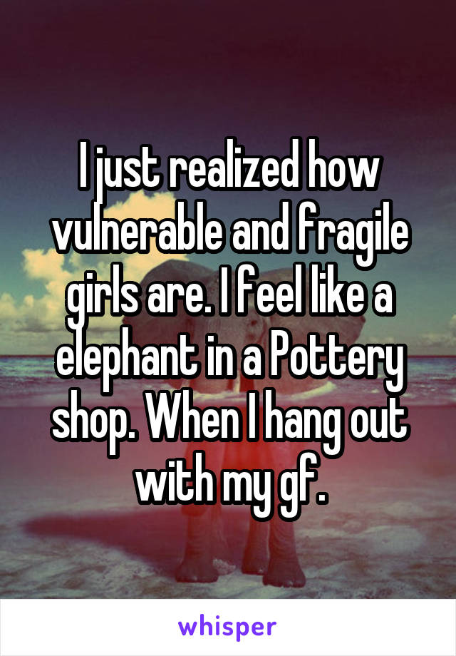 I just realized how vulnerable and fragile girls are. I feel like a elephant in a Pottery shop. When I hang out with my gf.