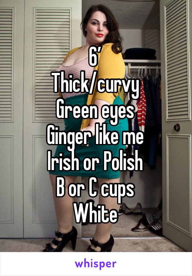 6’ 
Thick/curvy
Green eyes
Ginger like me
Irish or Polish
B or C cups
White 