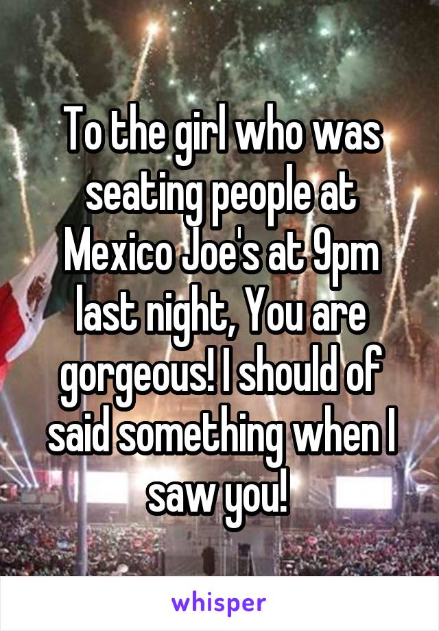 To the girl who was seating people at Mexico Joe's at 9pm last night, You are gorgeous! I should of said something when I saw you! 