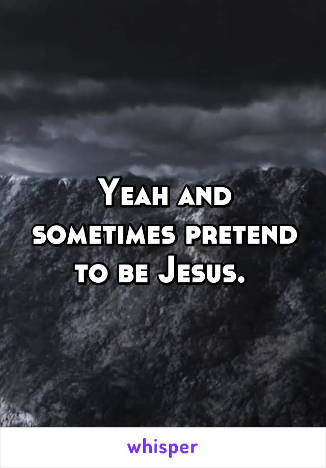 Yeah and sometimes pretend to be Jesus. 