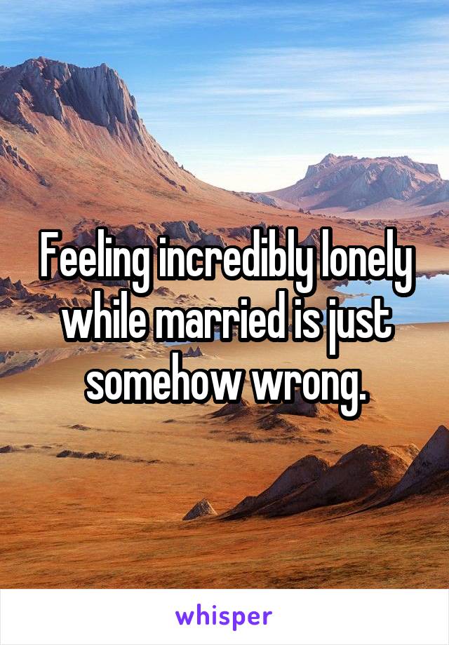 Feeling incredibly lonely while married is just somehow wrong.