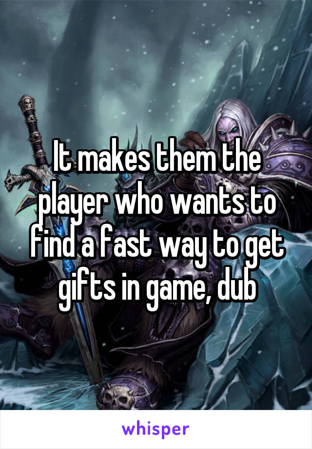 It makes them the player who wants to find a fast way to get gifts in game, dub