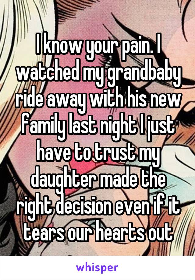 I know your pain. I watched my grandbaby ride away with his new family last night I just have to trust my daughter made the right decision even if it tears our hearts out