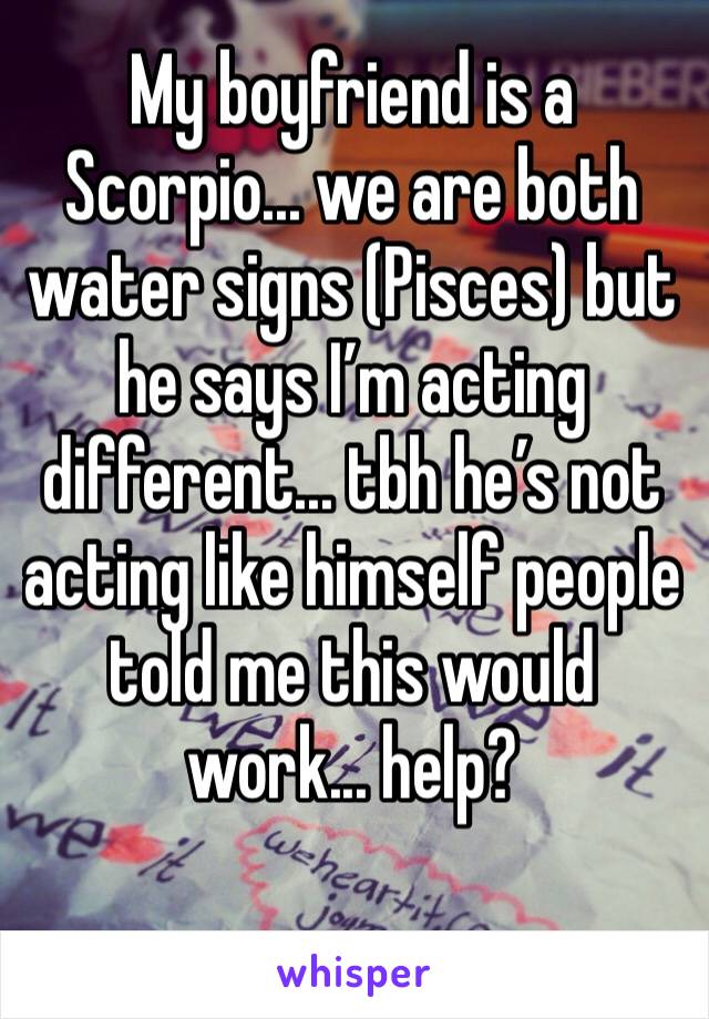 My boyfriend is a Scorpio... we are both water signs (Pisces) but he says I’m acting different... tbh he’s not acting like himself people told me this would work... help?