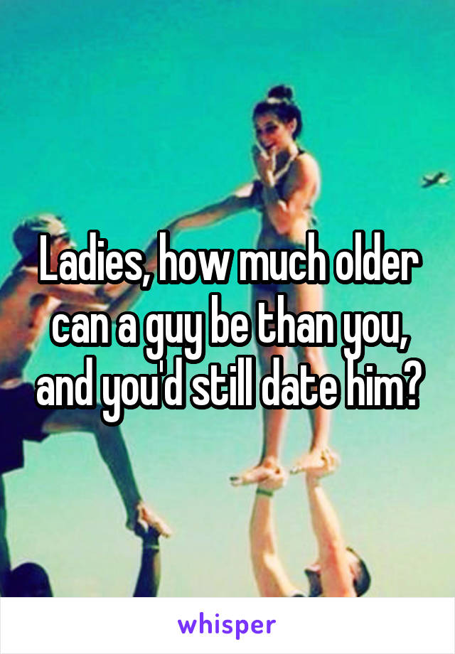 Ladies, how much older can a guy be than you, and you'd still date him?