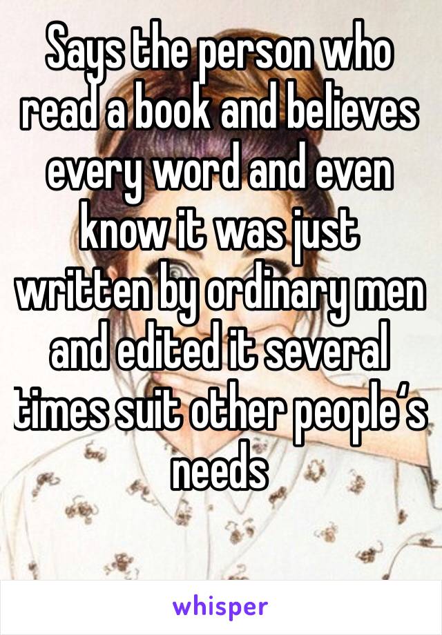 Says the person who read a book and believes every word and even know it was just written by ordinary men and edited it several times suit other people‘s needs