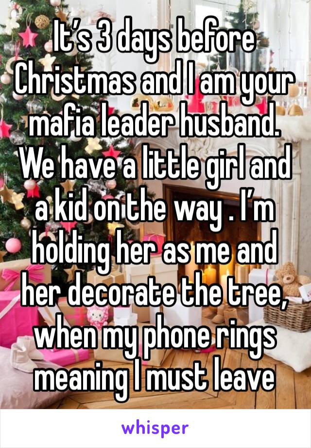 It’s 3 days before Christmas and I am your mafia leader husband. We have a little girl and a kid on the way . I’m holding her as me and her decorate the tree, when my phone rings meaning I must leave