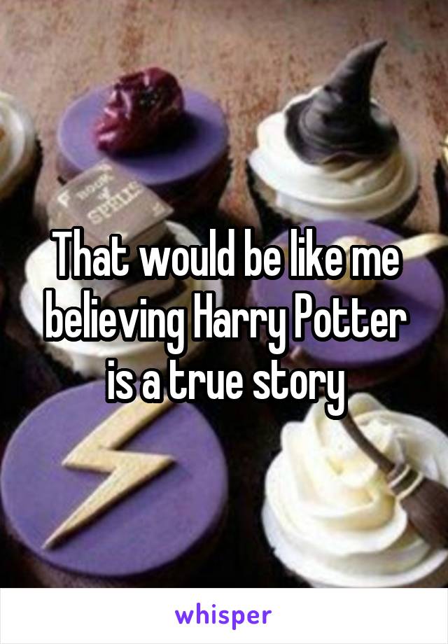 That would be like me believing Harry Potter is a true story