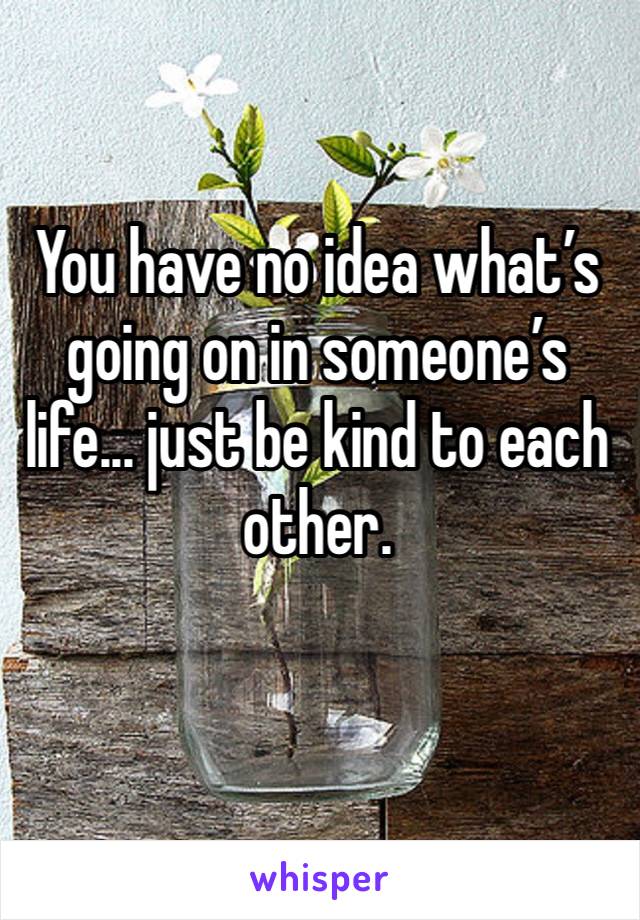 You have no idea what’s going on in someone’s life... just be kind to each other.