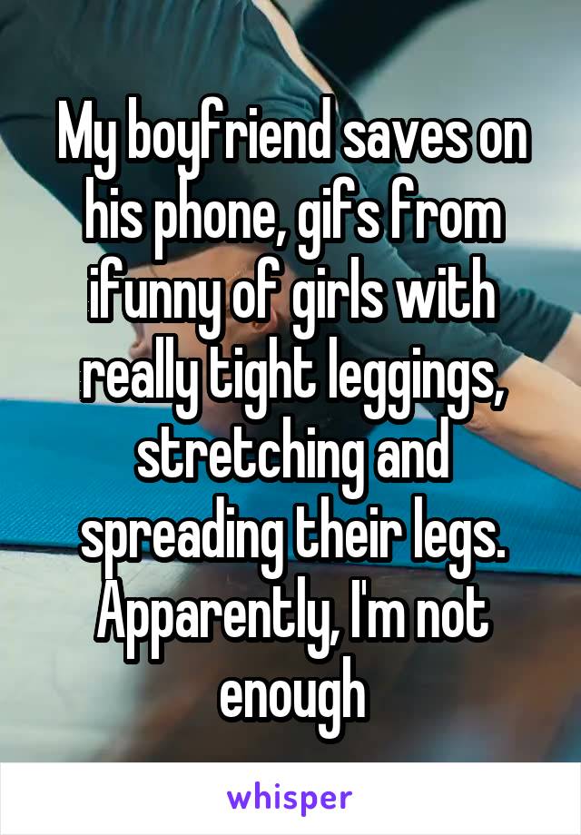 My boyfriend saves on his phone, gifs from ifunny of girls with really tight leggings, stretching and spreading their legs. Apparently, I'm not enough