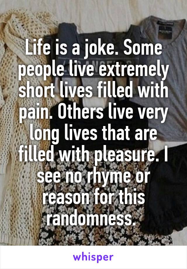 Life is a joke. Some people live extremely short lives filled with pain. Others live very long lives that are filled with pleasure. I see no rhyme or reason for this randomness. 