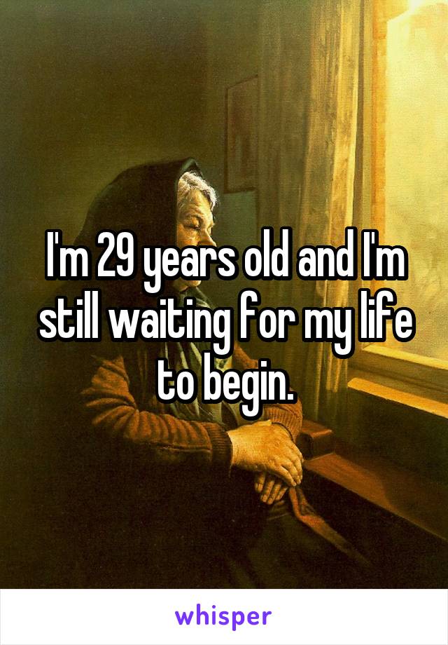 I'm 29 years old and I'm still waiting for my life to begin.