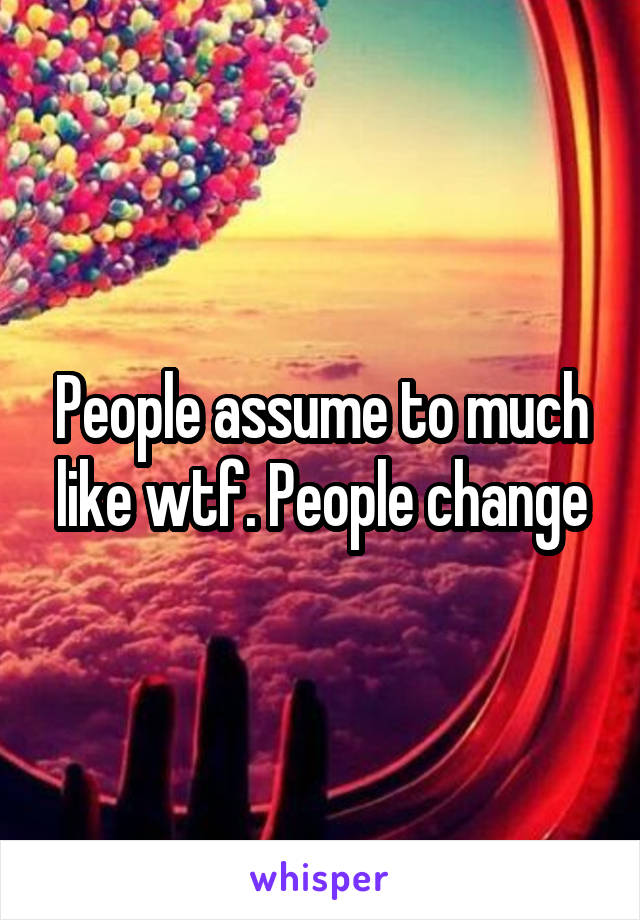 People assume to much like wtf. People change