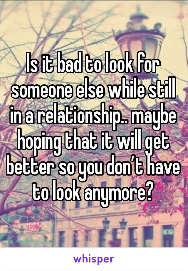 Is it bad to look for someone else while still in a relationship.. maybe hoping that it will get better so you don’t have to look anymore?