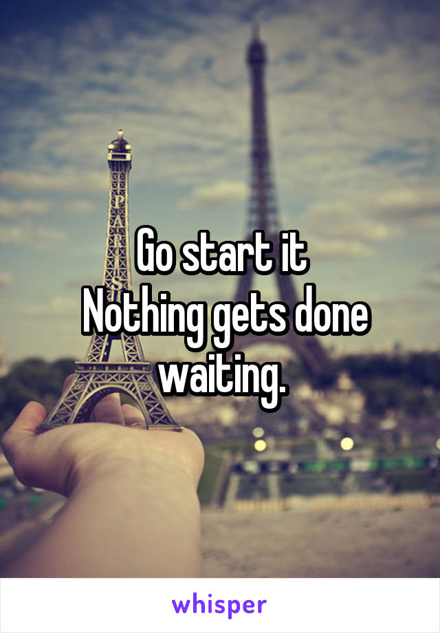 Go start it
 Nothing gets done waiting.