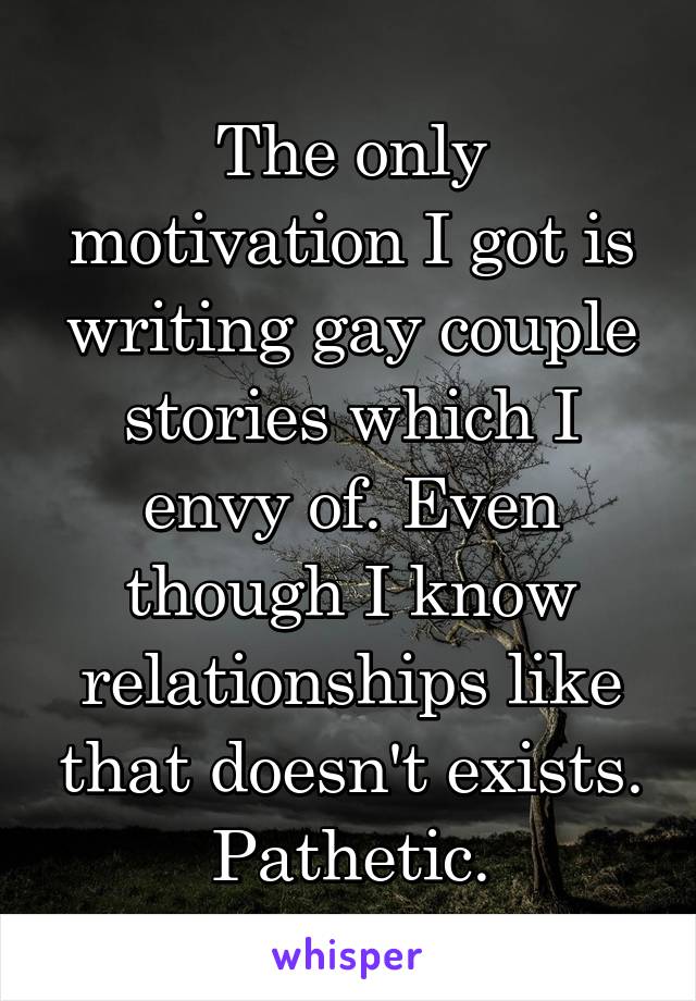 The only motivation I got is writing gay couple stories which I envy of. Even though I know relationships like that doesn't exists. Pathetic.