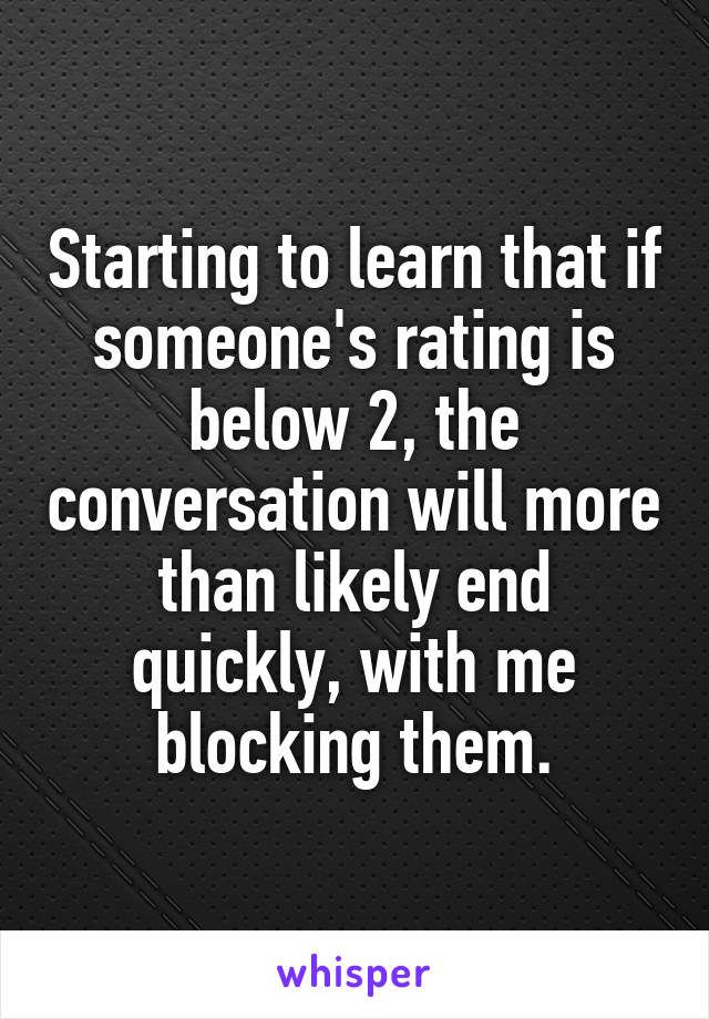 Starting to learn that if someone's rating is below 2, the conversation will more than likely end quickly, with me blocking them.