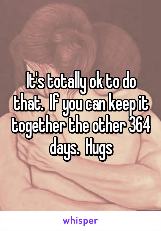 It's totally ok to do that.  If you can keep it together the other 364 days.  Hugs