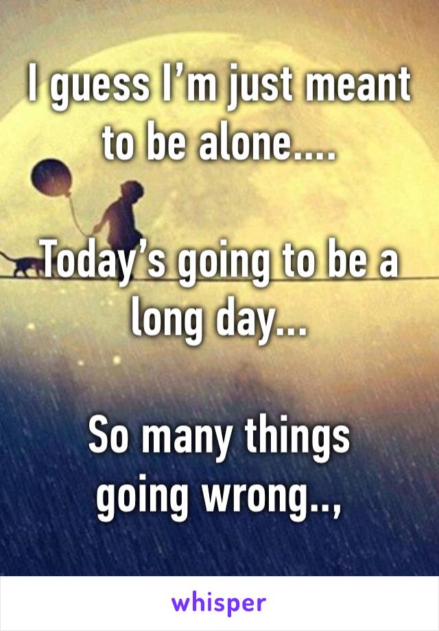 I guess I’m just meant to be alone.... 

Today’s going to be a long day... 

So many things going wrong..,