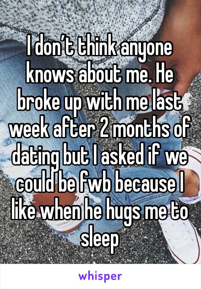 I don’t think anyone knows about me. He broke up with me last week after 2 months of dating but I asked if we could be fwb because I like when he hugs me to sleep 