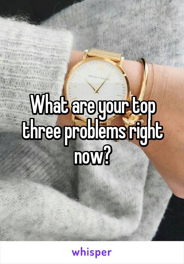 What are your top three problems right now?