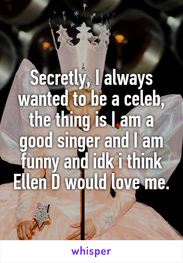 Secretly, I always wanted to be a celeb, the thing is I am a good singer and I am funny and idk i think Ellen D would love me.