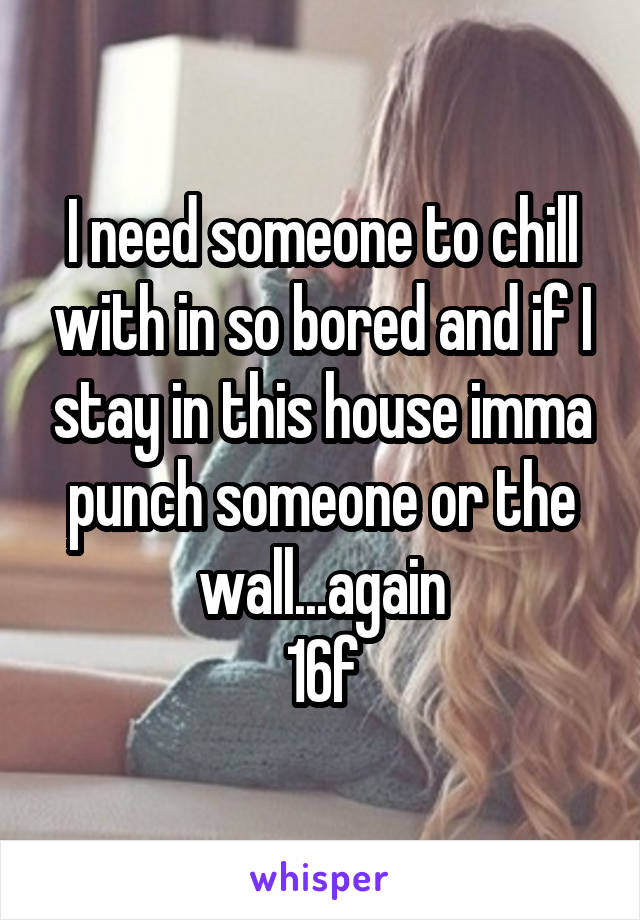 I need someone to chill with in so bored and if I stay in this house imma punch someone or the wall...again
16f