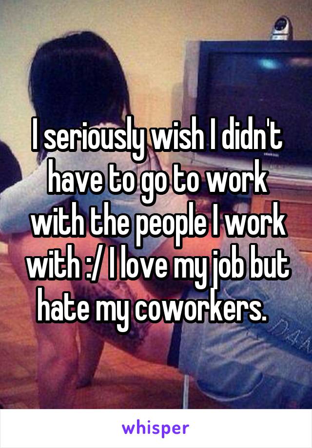 I seriously wish I didn't have to go to work with the people I work with :/ I love my job but hate my coworkers.  