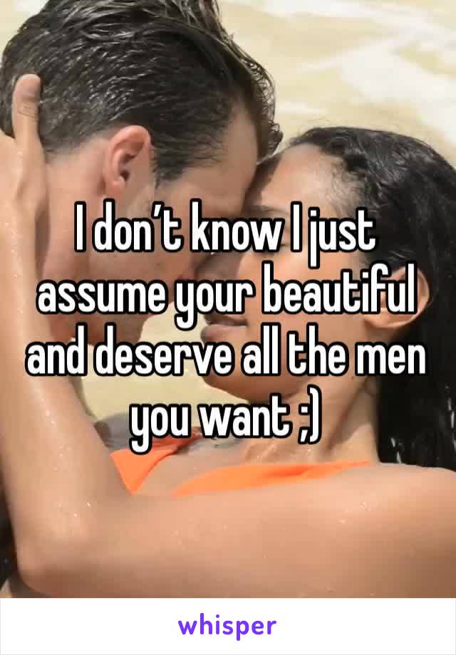 I don’t know I just assume your beautiful and deserve all the men you want ;) 