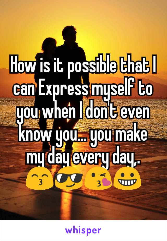 How is it possible that I can Express myself to you when I don't even know you... you make my day every day,.  😙😎😘😀