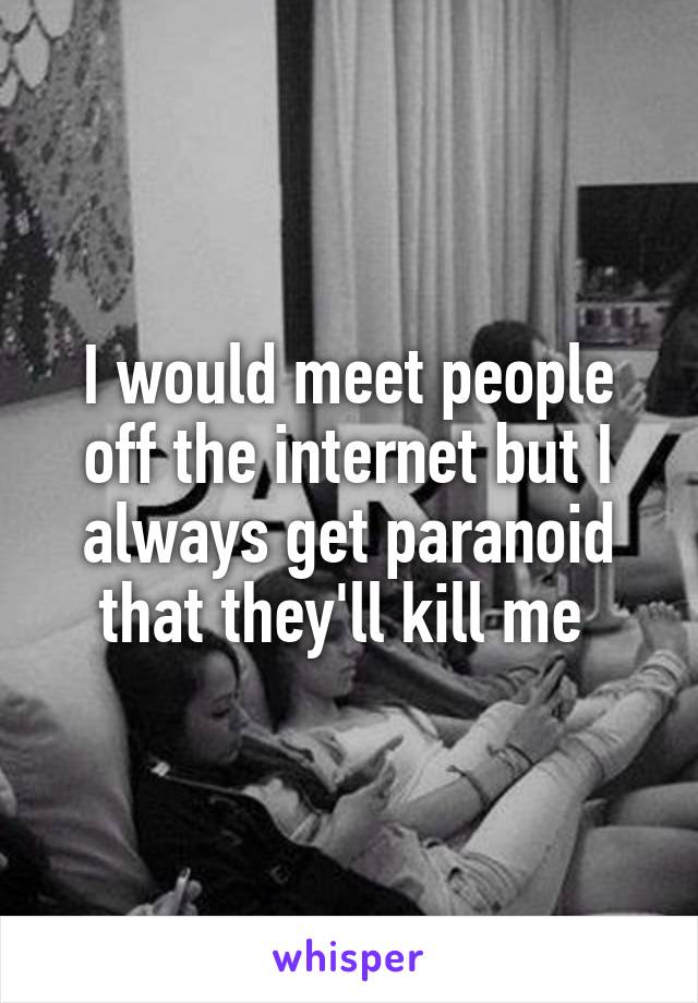 I would meet people off the internet but I always get paranoid that they'll kill me 