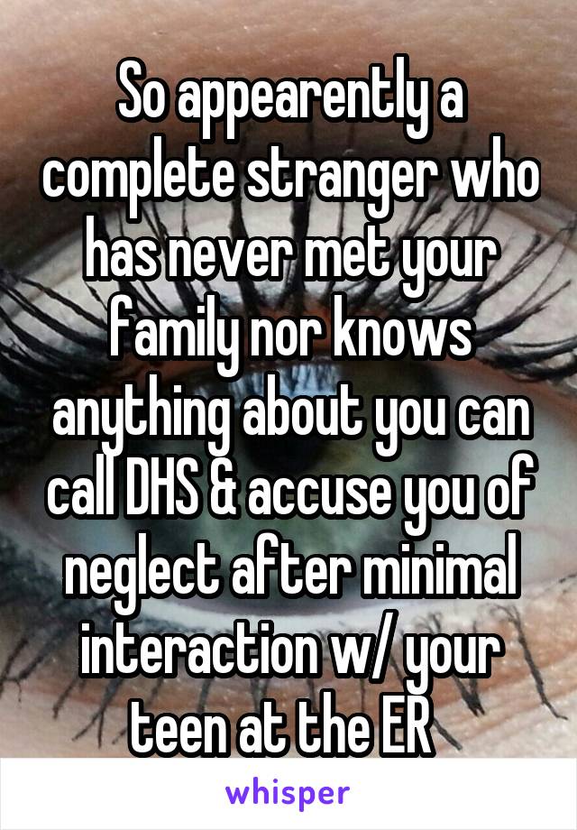 So appearently a complete stranger who has never met your family nor knows anything about you can call DHS & accuse you of neglect after minimal interaction w/ your teen at the ER  