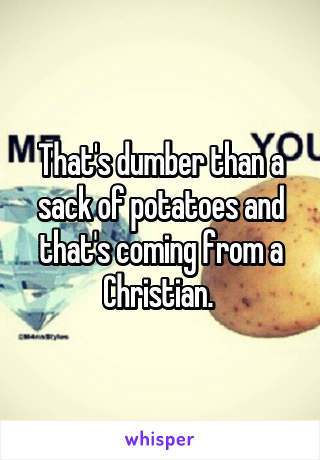 That's dumber than a sack of potatoes and that's coming from a Christian. 