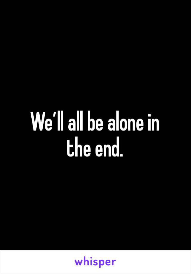 We’ll all be alone in the end.