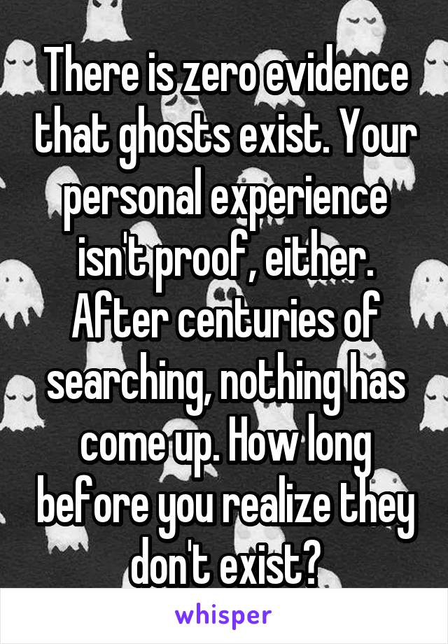 There is zero evidence that ghosts exist. Your personal experience isn't proof, either. After centuries of searching, nothing has come up. How long before you realize they don't exist?