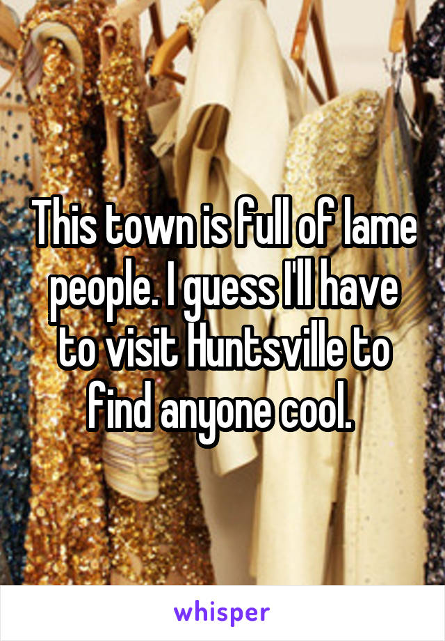 This town is full of lame people. I guess I'll have to visit Huntsville to find anyone cool. 