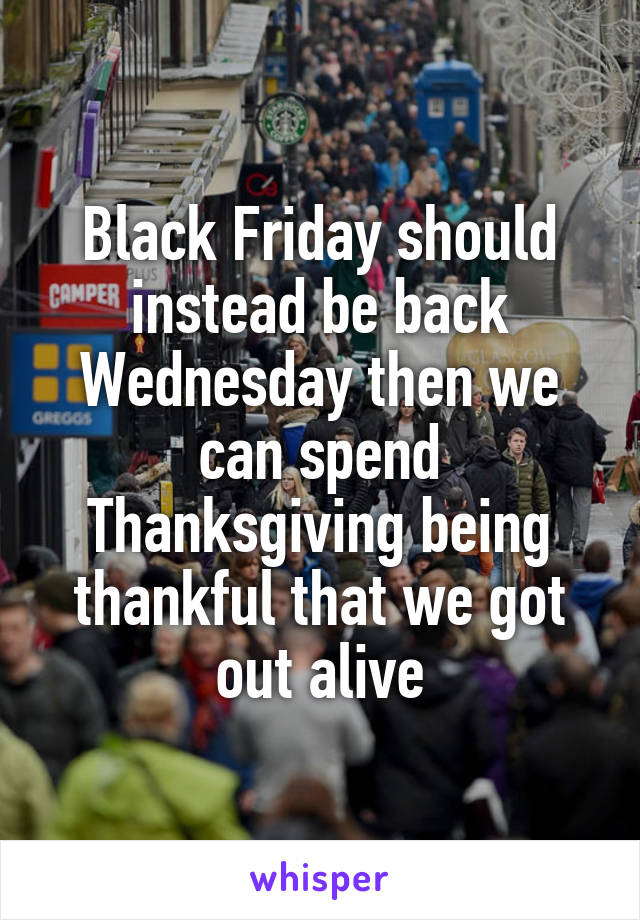 Black Friday should instead be back Wednesday then we can spend Thanksgiving being thankful that we got out alive