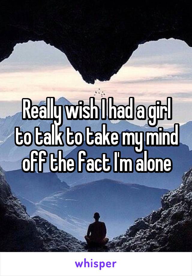 Really wish I had a girl to talk to take my mind off the fact I'm alone