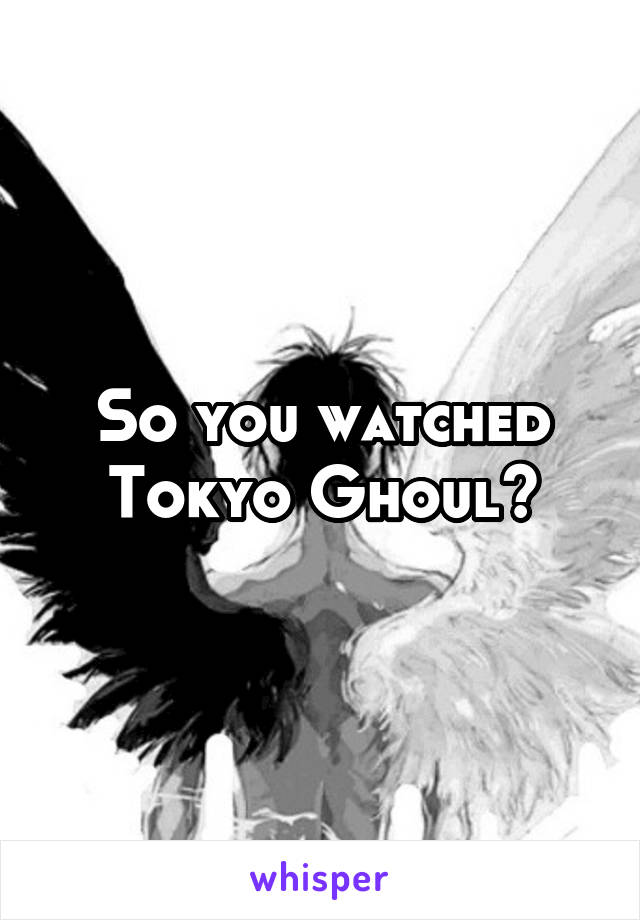 So you watched Tokyo Ghoul?