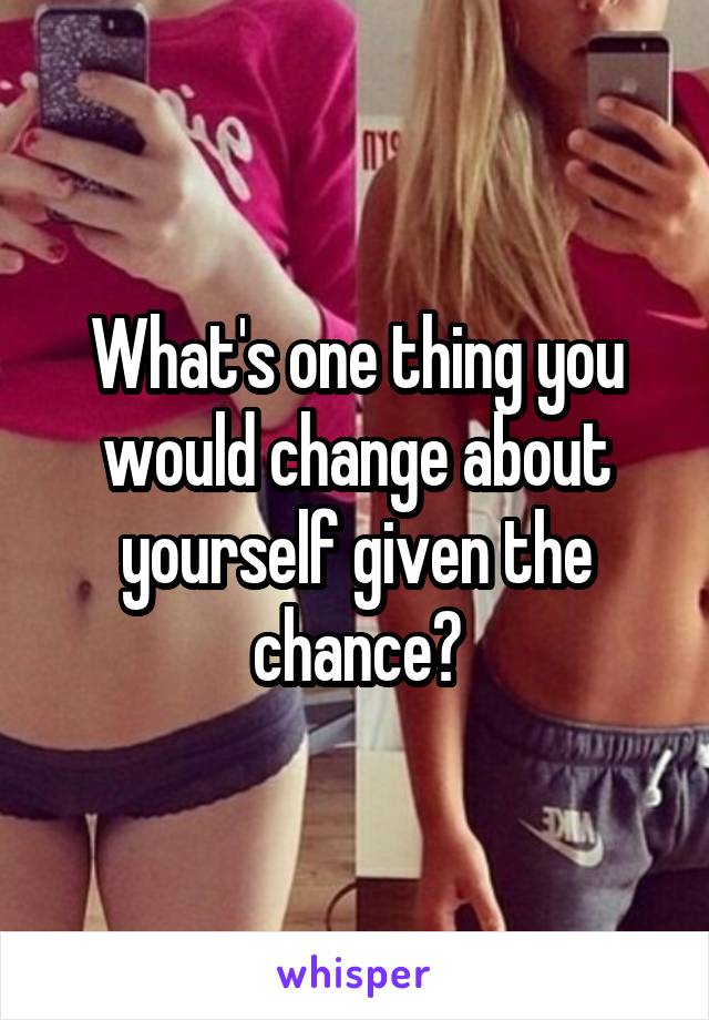 What's one thing you would change about yourself given the chance?