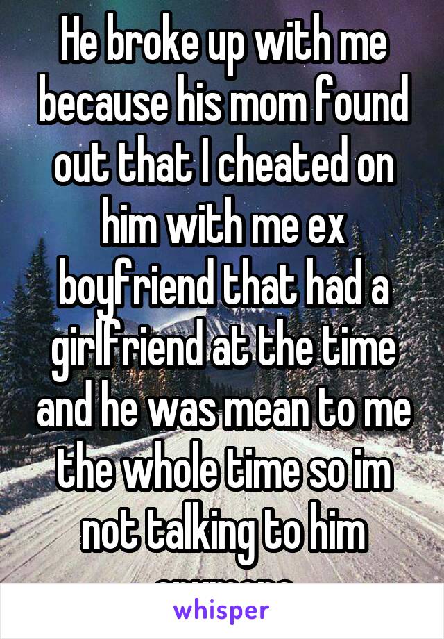 He broke up with me because his mom found out that I cheated on him with me ex boyfriend that had a girlfriend at the time and he was mean to me the whole time so im not talking to him anymore