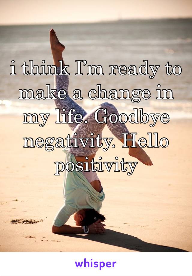 i think I’m ready to make a change in my life. Goodbye negativity. Hello positivity 