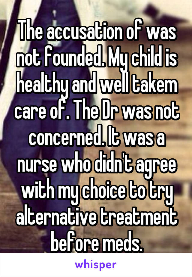 The accusation of was not founded. My child is healthy and well takem care of. The Dr was not concerned. It was a nurse who didn't agree with my choice to try alternative treatment before meds.