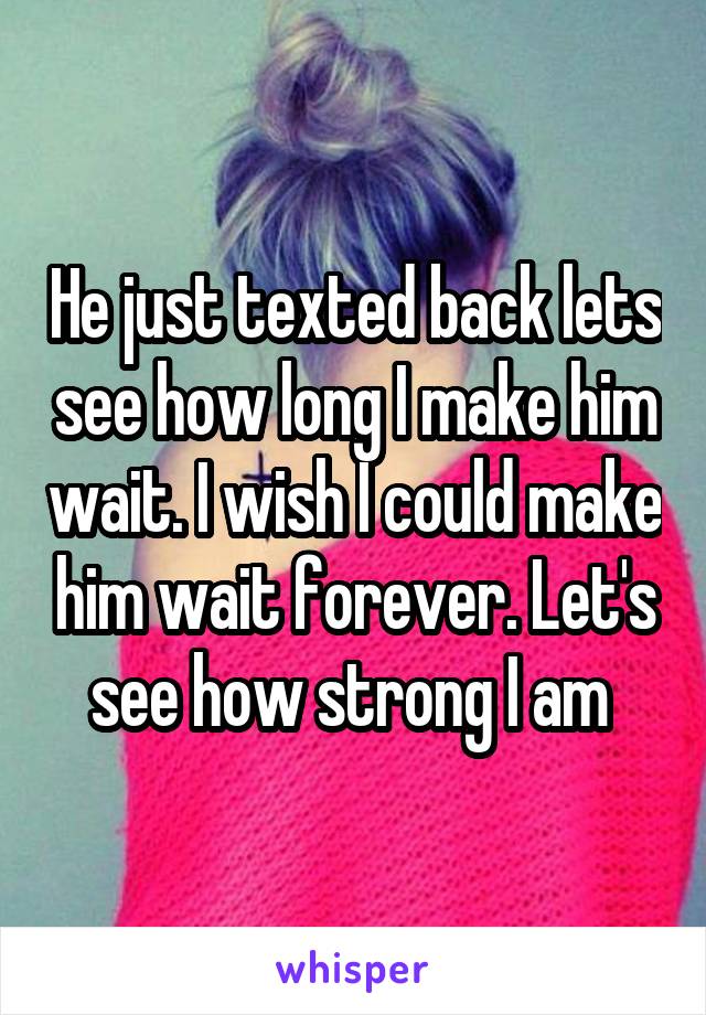 He just texted back lets see how long I make him wait. I wish I could make him wait forever. Let's see how strong I am 