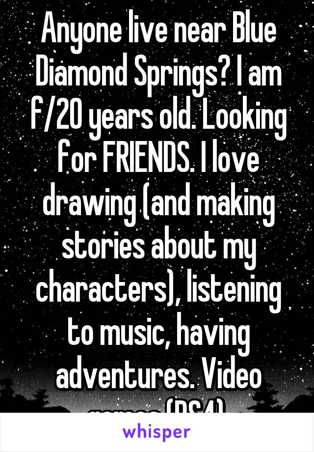 Anyone live near Blue Diamond Springs? I am f/20 years old. Looking for FRIENDS. I love drawing (and making stories about my characters), listening to music, having adventures. Video games (PS4).