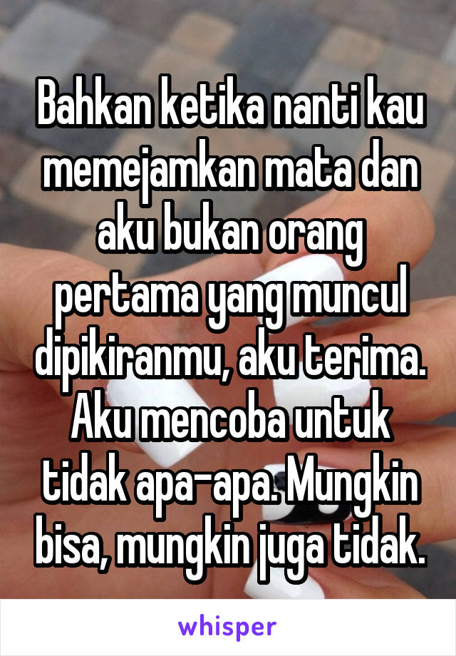 Bahkan ketika nanti kau memejamkan mata dan aku bukan orang pertama yang muncul dipikiranmu, aku terima. Aku mencoba untuk tidak apa-apa. Mungkin bisa, mungkin juga tidak.