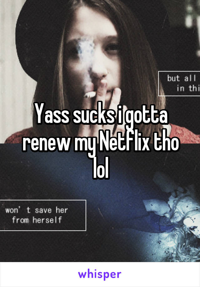 Yass sucks i gotta renew my Netflix tho lol